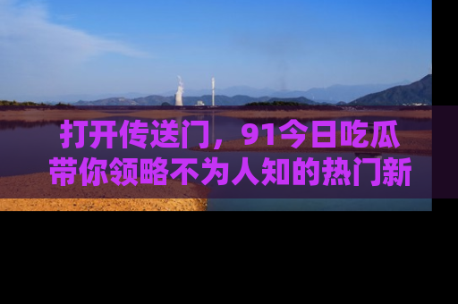 打开传送门，91今日吃瓜带你领略不为人知的热门新闻！