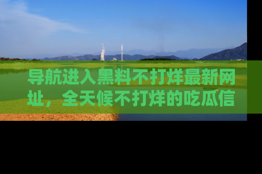 导航进入黑料不打烊最新网址，全天候不打烊的吃瓜信息为你奉上！