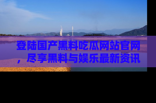 登陆国产黑料吃瓜网站官网，尽享黑料与娱乐最新资讯