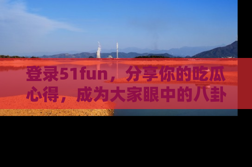 登录51fun，分享你的吃瓜心得，成为大家眼中的八卦专家！