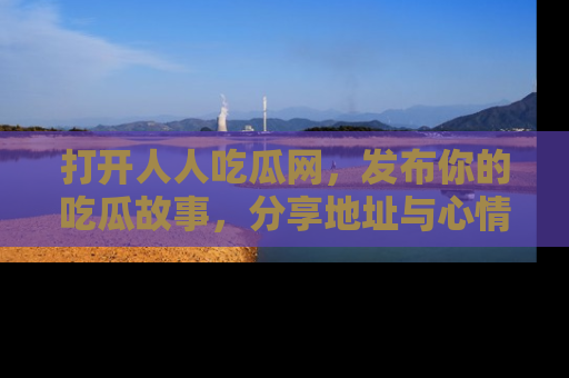 打开人人吃瓜网，发布你的吃瓜故事，分享地址与心情！