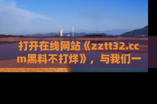 打开在线网站《zztt32.ccm黑料不打烊》，与我们一起揭露那些鲜为人知的黑料与明星秘密！