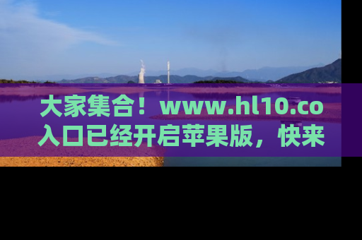大家集合！www.hl10.co入口已经开启苹果版，快来一起享受吃瓜吧！