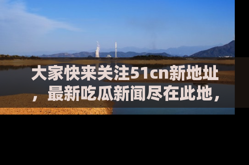 大家快来关注51cn新地址，最新吃瓜新闻尽在此地，绝对不容错过哦！