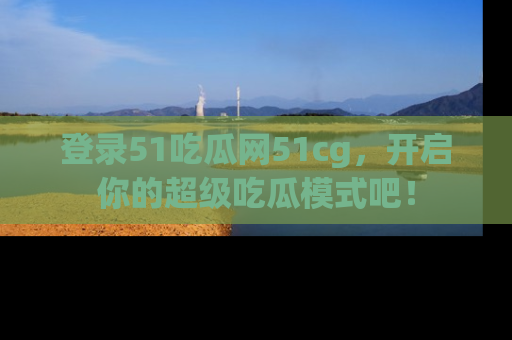 登录51吃瓜网51cg，开启你的超级吃瓜模式吧！