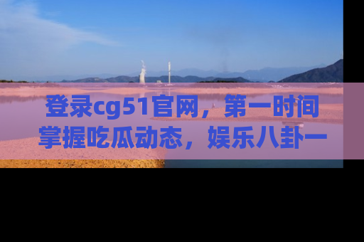 登录cg51官网，第一时间掌握吃瓜动态，娱乐八卦一网打尽！