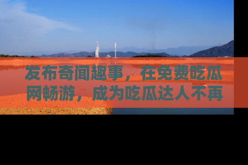 发布奇闻趣事，在免费吃瓜网畅游，成为吃瓜达人不再是梦！