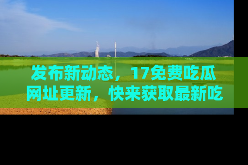 发布新动态，17免费吃瓜网址更新，快来获取最新吃瓜信息哦！