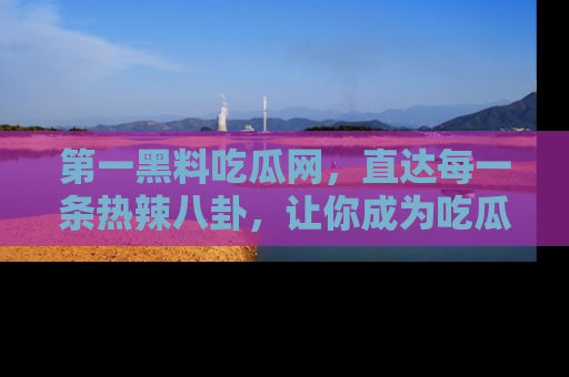 第一黑料吃瓜网，直达每一条热辣八卦，让你成为吃瓜达人！