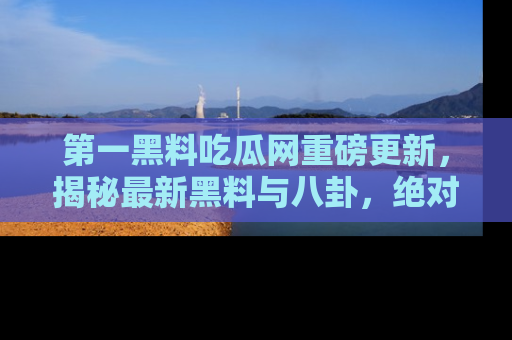 第一黑料吃瓜网重磅更新，揭秘最新黑料与八卦，绝对不容错过