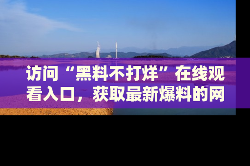 访问“黑料不打烊”在线观看入口，获取最新爆料的网址！