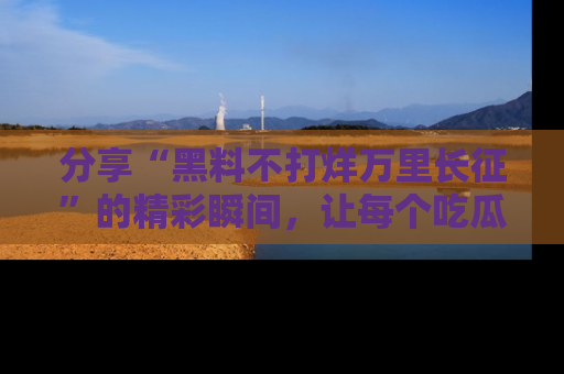 分享“黑料不打烊万里长征”的精彩瞬间，让每个吃瓜人都乐在其中！