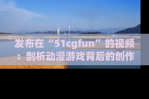 发布在“51cgfun”的视频：剖析动漫游戏背后的创作故事与文化意蕴！