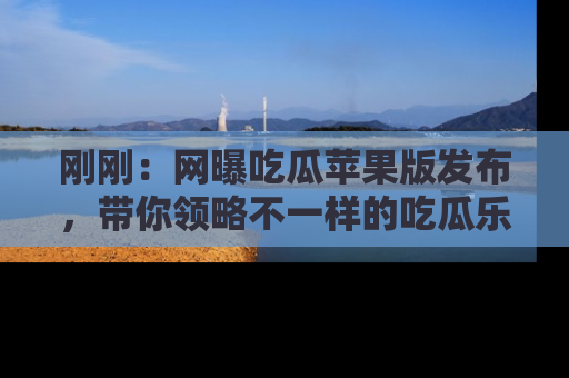 刚刚：网曝吃瓜苹果版发布，带你领略不一样的吃瓜乐趣！