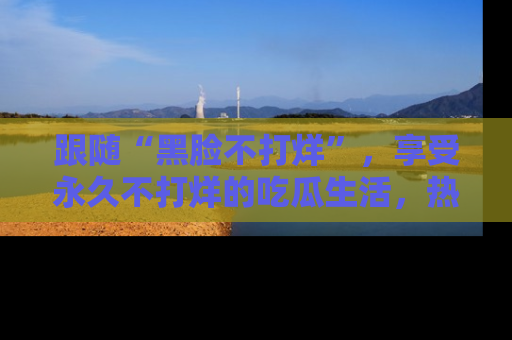 跟随“黑脸不打烊”，享受永久不打烊的吃瓜生活，热辣八卦不断