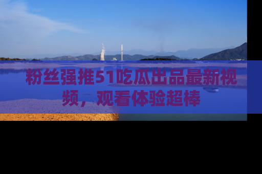 粉丝强推51吃瓜出品最新视频，观看体验超棒