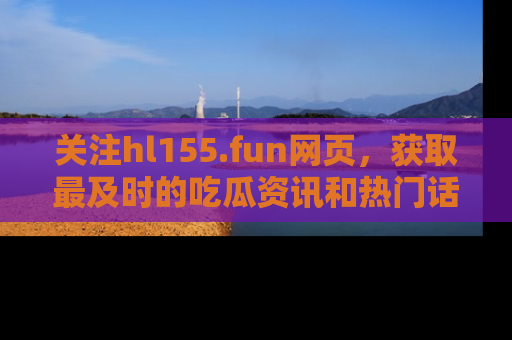 关注hl155.fun网页，获取最及时的吃瓜资讯和热门话题！