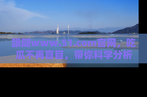 跟随www.51.com官网，吃瓜不再盲目，带你科学分析娱乐圈动态！