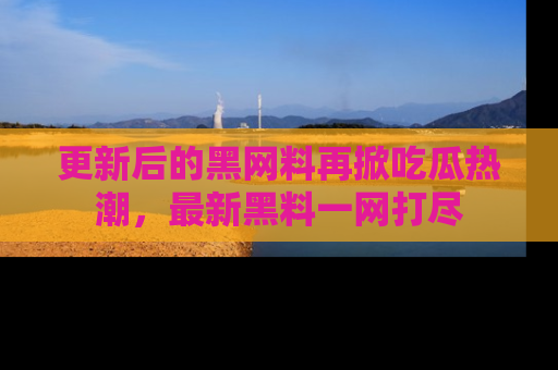 更新后的黑网料再掀吃瓜热潮，最新黑料一网打尽