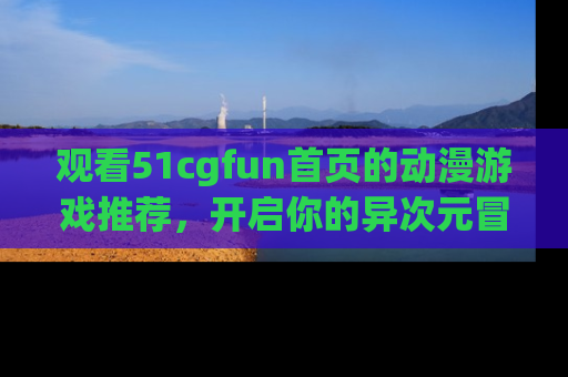观看51cgfun首页的动漫游戏推荐，开启你的异次元冒险之旅！