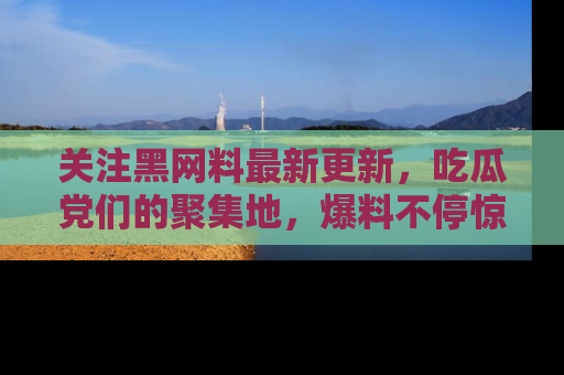 关注黑网料最新更新，吃瓜党们的聚集地，爆料不停惊喜连连！