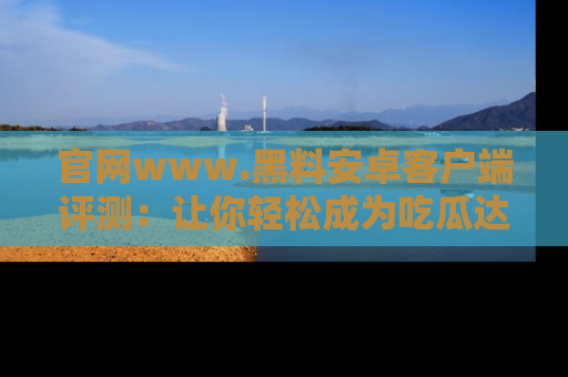 官网www.黑料安卓客户端评测：让你轻松成为吃瓜达人！