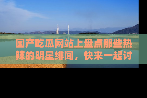 国产吃瓜网站上盘点那些热辣的明星绯闻，快来一起讨论吧！