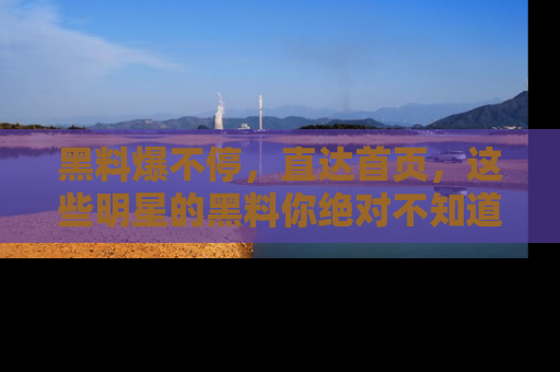 黑料爆不停，直达首页，这些明星的黑料你绝对不知道！