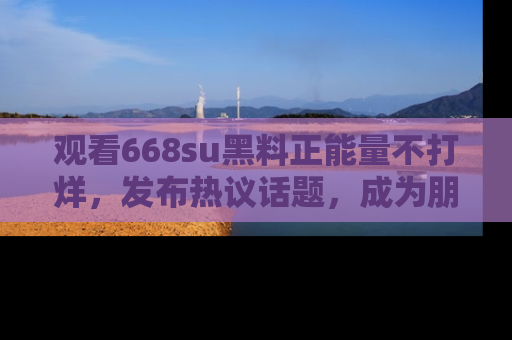观看668su黑料正能量不打烊，发布热议话题，成为朋友圈焦点！