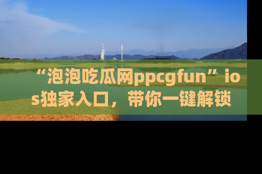 “泡泡吃瓜网ppcgfun”ios独家入口,带你一键解锁最新娱乐资讯,快来吃瓜!