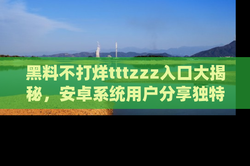 黑料不打烊tttzzz入口大揭秘，安卓系统用户分享独特的获取方式！