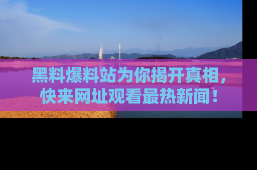 黑料爆料站为你揭开真相，快来网址观看最热新闻！