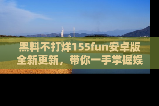 黑料不打烊155fun安卓版全新更新，带你一手掌握娱乐圈的秘密与八卦！
