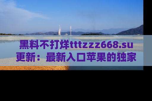 黑料不打烊tttzzz668.su更新：最新入口苹果的独家黑料，你不能错过的真相！