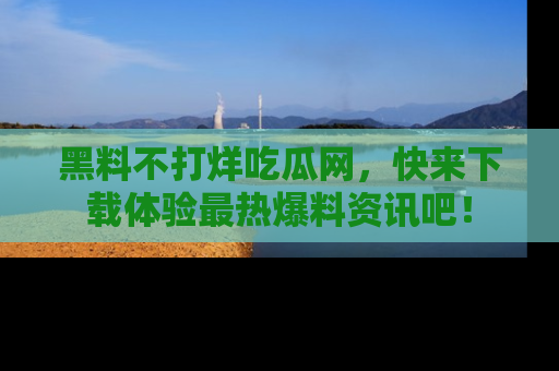 黑料不打烊吃瓜网，快来下载体验最热爆料资讯吧！
