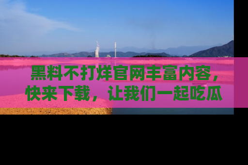 黑料不打烊官网丰富内容，快来下载，让我们一起吃瓜吧！