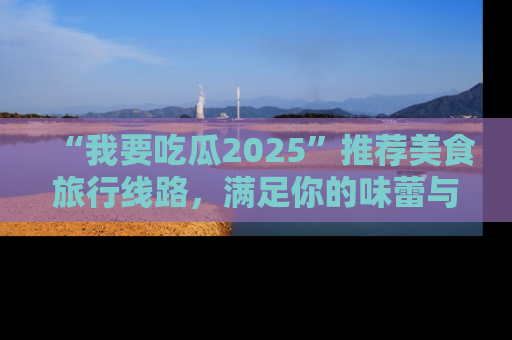 “我要吃瓜2025”推荐美食旅行线路,满足你的味蕾与好奇心