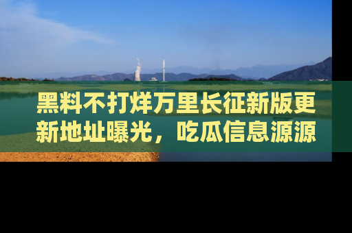 黑料不打烊万里长征新版更新地址曝光，吃瓜信息源源不断