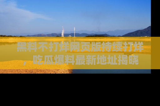 黑料不打烊网页版持续打烊，吃瓜爆料最新地址揭晓