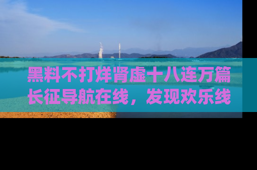 黑料不打烊肾虚十八连万篇长征导航在线，发现欢乐线路的最佳app推荐！
