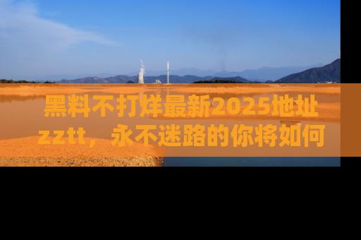 黑料不打烊最新2025地址zztt，永不迷路的你将如何撕开真相的面纱？