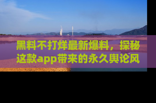 黑料不打烊最新爆料，探秘这款app带来的永久舆论风暴
