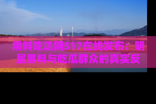 黑料吃瓜网517在线发布：明星黑料与吃瓜群众的真实反应