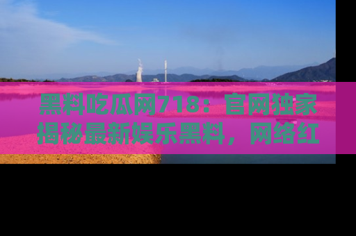 黑料吃瓜网718：官网独家揭秘最新娱乐黑料，网络红人齐聚一堂！