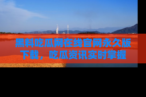 黑料吃瓜网在线官网永久版下载，吃瓜资讯实时掌握