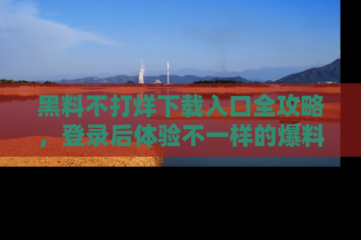 黑料不打烊下载入口全攻略，登录后体验不一样的爆料乐趣！