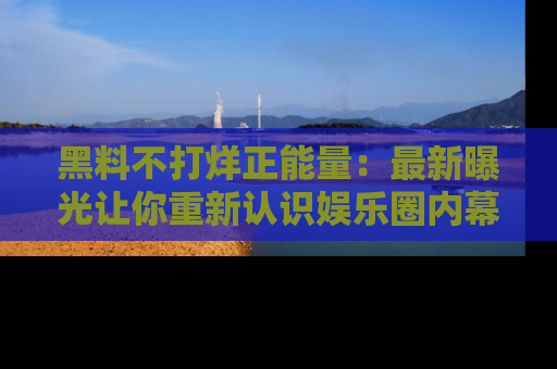黑料不打烊正能量：最新曝光让你重新认识娱乐圈内幕！