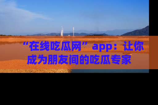 “在线吃瓜网”app:让你成为朋友间的吃瓜专家