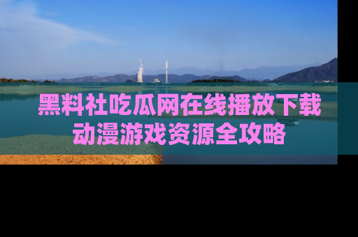 黑料社吃瓜网在线播放下载动漫游戏资源全攻略