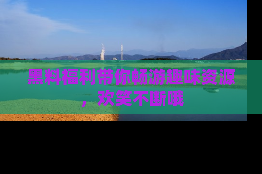 黑料福利带你畅游趣味资源，欢笑不断哦